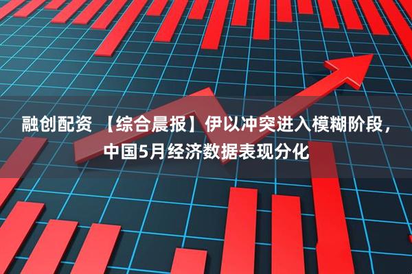 融创配资 【综合晨报】伊以冲突进入模糊阶段，中国5月经济数据表现分化
