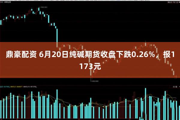 鼎豪配资 6月20日纯碱期货收盘下跌0.26%，报1173元