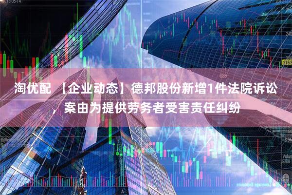 淘优配 【企业动态】德邦股份新增1件法院诉讼，案由为提供劳务者受害责任纠纷