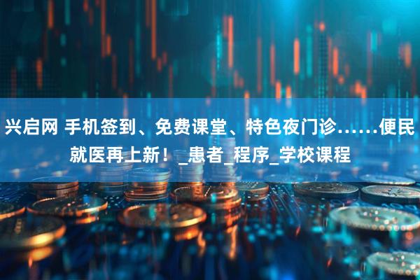 兴启网 手机签到、免费课堂、特色夜门诊……便民就医再上新！_患者_程序_学校课程