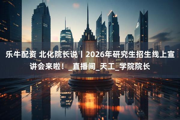 乐牛配资 北化院长说丨2026年研究生招生线上宣讲会来啦！_直播间_天工_学院院长