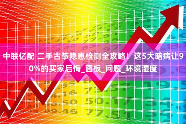 中联亿配 二手古筝隐患检测全攻略！这5大暗病让90%的买家后悔_面板_问题_环境湿度