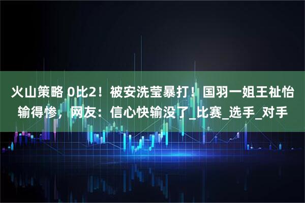 火山策略 0比2！被安洗莹暴打！国羽一姐王祉怡输得惨，网友：信心快输没了_比赛_选手_对手