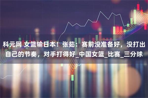 科元网 女篮输日本！张茹：赛前没准备好，没打出自己的节奏，对手打得好_中国女篮_比赛_三分球