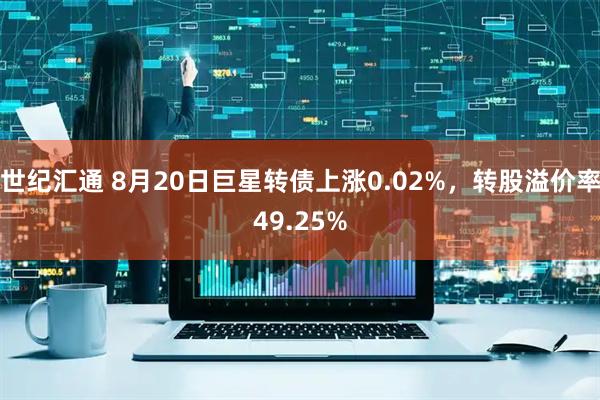 世纪汇通 8月20日巨星转债上涨0.02%，转股溢价率49.25%