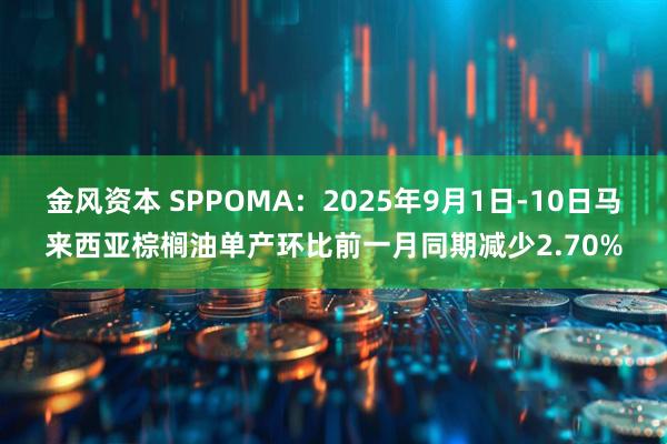 金风资本 SPPOMA：2025年9月1日-10日马来西亚棕榈油单产环比前一月同期减少2.70%