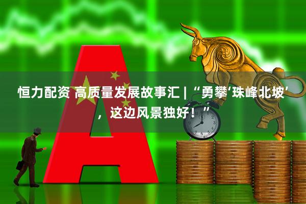 恒力配资 高质量发展故事汇 | “勇攀‘珠峰北坡’，这边风景独好！”