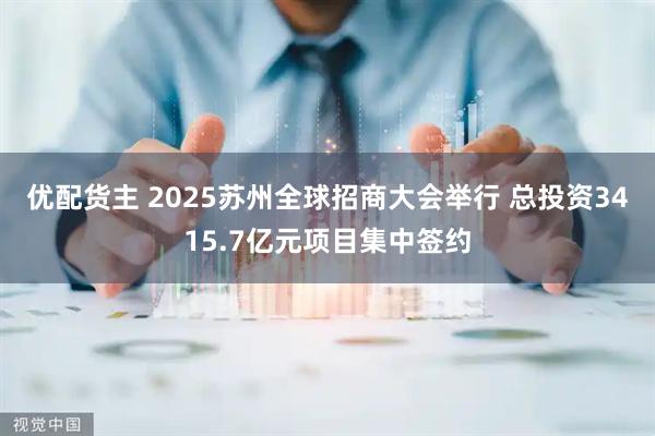 优配货主 2025苏州全球招商大会举行 总投资3415.7亿元项目集中签约