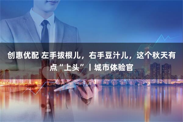 创惠优配 左手拔根儿，右手豆汁儿，这个秋天有点“上头”丨城市体验官