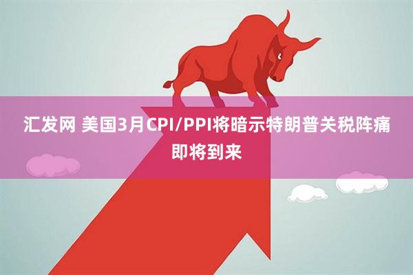 汇发网 美国3月CPI/PPI将暗示特朗普关税阵痛即将到来